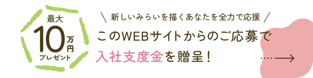 最大10万円プレゼント 新しいみらいを描くあなたを全力で応援 このWEBサイトからのご応募で 入社支度金を贈呈！