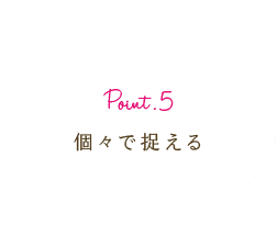 Point.5 個々で捉える
